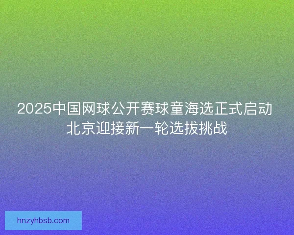 2025中国网球公开赛球童海选正式启动 北京迎接新一轮选拔挑战