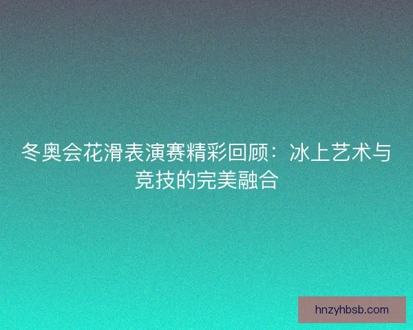 冬奥会花滑表演赛精彩回顾：冰上艺术与竞技的完美融合