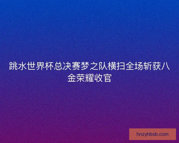 跳水世界杯总决赛梦之队横扫全场斩获八金荣耀收官